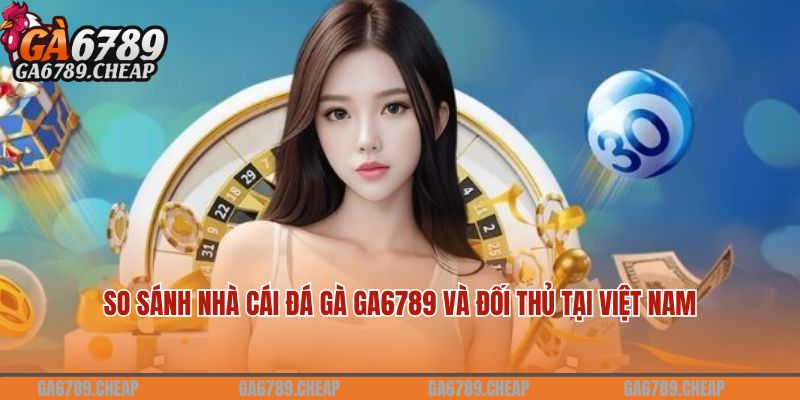 Ga6789 Antives - Link Truy Cập Trang Ga6789.COM Đỉnh Kao 20 So sánh nhà cái đá gà Ga6789 và đối thủ tại Việt Nam